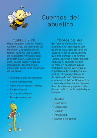 TESOROS DEL MAR
En Tesoros del mar se nos
presenta a un animado grupo
de seres acuáticos del reino de
Sabalia. Gobi es un pez tímido
que, tras conocer a la sirenita
Camila, aprende a hacer amigos.
Augusto, el caballito de mar,
se mete en peligrosas aguas
prohibidas donde interioriza la
importancia de obedecer a sus
padres. El cangrejo Guido se
da cuenta de que cualquiera
puede ser un héroe. Unos y otros
corren aventuras, hacen diversos
descubrimientos y superan más
de un conflicto por la amistad que
los une.
P	Amistad
P	Optimismo
P	Obediencia
P	Oración
P	Amabilidad
P Ayudar a los demás
Cuentos del
abuelito
CUADRILLA y CÍA.
Pepe Volquete, Carmen Pluma,
Camión Grúa, los hermanos De
Hormigón y la optimista Mini
forman parte de una cuadrilla
de infatigables vehículos para
la construcción. Cada uno de
ellos, bajo la sagaz vigilancia
del capataz, desempeña un
importante papel en la realización
de las obras.
P Terminar lo que se comienza
P Seguir instrucciones
P Hacer cada cosa a su tiempo
P Zanjar disputas
P Ayudar a los demás
P Trabajar en equipo
 