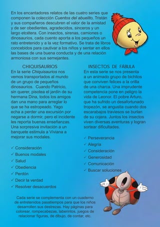 Cada serie se complementa con un cuaderno
de entretenidos pasatiempos para que los niños
desarrollen sus destrezas. Hay páginas para
colorear, rompecabezas, laberintos, juegos de
relacionar figuras, de dibujo, de contar, etc.
INSECTOS DE FÁBULA
En esta serie se nos presenta
a un animado grupo de bichitos
que conviven felices a la orilla
de una charca. Una imprudente
competencia pone en peligro la
vida de Leonor. El pobre Arturo,
que ha sufrido un desafortunado
tropezón, se angustia cuando dos
escarabajos traviesos se burlan
de su cojera. Juntos los insectos
viven diversas aventuras y logran
sortear dificultades.
P Perseverancia
P Alegría
P Consideración
P Generosidad
P Comunicación
P Buscar soluciones
cHiQuisaurios
En la serie Chiquisaurios nos
vemos transportados al mundo
de un grupo de pequeños
dinosaurios. Cuando Patricio,
sin querer, pisotea el jardín de su
hermana Dina, todos los amigos
dan una mano para arreglar lo
que se ha estropeado. Yago
echa a perder una excursión por
negarse a dormir, pero el incidente
les reporta buenas enseñanzas.
Una sorpresiva invitación a un
banquete estimula a Viviana a
mejorar sus modales.
P Consideración
P Buenos modales
P Salud
P Obediencia
P Perdón
P Decir la verdad
P Resolver desacuerdos
En los encantadores relatos de las cuatro series que
componen la colección Cuentos del abuelito, Tristán
y sus compañeros descubren el valor de la amistad
y de ser obedientes, agradecidos, sinceros y un
largo etcétera. Con insectos, sirenas, camiones o
dinosaurios, cada cuento aporta a los pequeños un
rato entretenido y a la vez formativo. Se trata de libros
concebidos para cautivar a los niños y sentar en ellos
las bases de una buena conducta y de una relación
armoniosa con sus semejantes.
 
