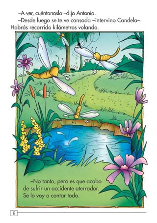 666
–A ver, cuéntanoslo –dijo Antonia.
–Desde luego se te ve cansada –intervino Candela–.
Habrás recorrido kilómetros volando.
–No tanto, pero es que acabo
de sufrir un accidente aterrador.
Se lo voy a contar todo.
 