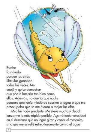 888
Estaba
fastidiada
porque las otras
libélulas ganaban
todas las veces. Me
enojé y quise demostrar
que podía hacerlo tan bien como
ellas. Además, no quería que nadie
pensara que tenía miedo de caerme al agua o que me
preocupaba que se me fueran a mojar las alas.
»No fui nada prudente. Me elevé mucho y decidí
lanzarme lo más rápido posible. Agarré tanta velocidad
en el descenso que no logré girar y cazar el mosquito,
sino que me estrellé estrepitosamente contra el agua
 