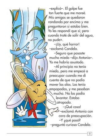 999
–explicó–. El golpe fue
tan fuerte que me mareé.
Mis amigos se quedaron
rondando por encima y me
preguntaron si estaba bien.
Yo les respondí que sí; pero
cuando traté de salir del agua,
no pude».
–¡Uy, qué horror!
–exclamó Candela.
–Seguro que pasaste
mucho miedo –dijo Antonia–.
Yo me habría asustado.
–Al principio no tenía
miedo, pero me empecé a
preocupar cuando me di
cuenta de que no podía
mover las alas. Las tenía
empapadas, y me pesaban
mucho. No las podía
levantar. Estaba
atrapada.
–¡Qué cosa!
–exclamó Antonia con
cara de preocupación.
–Y ¿qué pasó?
–preguntó curiosa Candela.
 