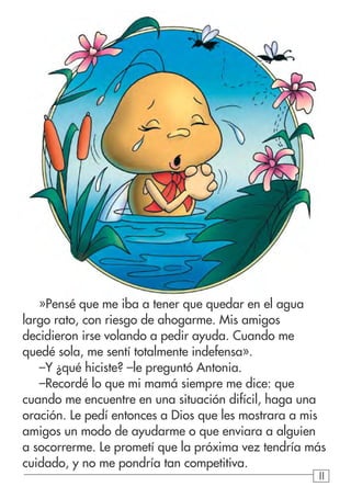 111111
»Pensé que me iba a tener que quedar en el agua
largo rato, con riesgo de ahogarme. Mis amigos
decidieron irse volando a pedir ayuda. Cuando me
quedé sola, me sentí totalmente indefensa».
–Y ¿qué hiciste? –le preguntó Antonia.
–Recordé lo que mi mamá siempre me dice: que
cuando me encuentre en una situación difícil, haga una
oración. Le pedí entonces a Dios que les mostrara a mis
amigos un modo de ayudarme o que enviara a alguien
a socorrerme. Le prometí que la próxima vez tendría más
cuidado, y no me pondría tan competitiva.
 