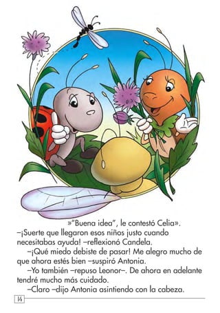 141414
»”Buena idea”, le contestó Celia».
–¡Suerte que llegaron esos niños justo cuando
necesitabas ayuda! –reflexionó Candela.
–¡Qué miedo debiste de pasar! Me alegro mucho de
que ahora estés bien –suspiró Antonia.
–Yo también –repuso Leonor–. De ahora en adelante
tendré mucho más cuidado.
–Claro –dijo Antonia asintiendo con la cabeza.
 