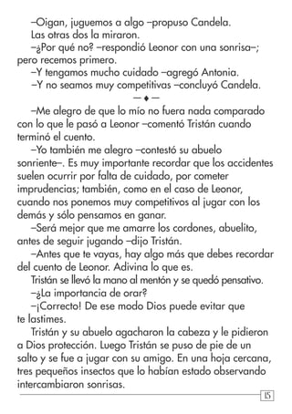 151515
–Oigan, juguemos a algo –propuso Candela.
Las otras dos la miraron.
–¿Por qué no? –respondió Leonor con una sonrisa–;
pero recemos primero.
–Y tengamos mucho cuidado –agregó Antonia.
–Y no seamos muy competitivas –concluyó Candela.
—♦—
–Me alegro de que lo mío no fuera nada comparado
con lo que le pasó a Leonor –comentó Tristán cuando
terminó el cuento.
–Yo también me alegro –contestó su abuelo
sonriente–. Es muy importante recordar que los accidentes
suelen ocurrir por falta de cuidado, por cometer
imprudencias; también, como en el caso de Leonor,
cuando nos ponemos muy competitivos al jugar con los
demás y sólo pensamos en ganar.
–Será mejor que me amarre los cordones, abuelito,
antes de seguir jugando –dijo Tristán.
–Antes que te vayas, hay algo más que debes recordar
del cuento de Leonor. Adivina lo que es.
Tristán se llevó la mano al mentón y se quedó pensativo.
–¿La importancia de orar?
–¡Correcto! De ese modo Dios puede evitar que
te lastimes.
Tristán y su abuelo agacharon la cabeza y le pidieron
a Dios protección. Luego Tristán se puso de pie de un
salto y se fue a jugar con su amigo. En una hoja cercana,
tres pequeños insectos que lo habían estado observando
intercambiaron sonrisas.
 