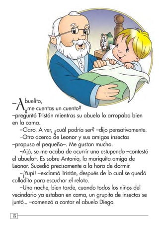 181818
–
Abuelito,
¿me cuentas un cuento?
–preguntó Tristán mientras su abuelo lo arropaba bien
en la cama.
–Claro. A ver, ¿cuál podría ser? –dijo pensativamente.
–Otro acerca de Leonor y sus amigos insectos
–propuso el pequeño–. Me gustan mucho.
–Ajá, se me acaba de ocurrir uno estupendo –contestó
el abuelo–. Es sobre Antonia, la mariquita amiga de
Leonor. Sucedió precisamente a la hora de dormir.
–¡Yupi! –exclamó Tristán, después de lo cual se quedó
calladito para escuchar el relato.
–Una noche, bien tarde, cuando todos los niños del
vecindario ya estaban en cama, un grupito de insectos se
juntó... –comenzó a contar el abuelo Diego.
 