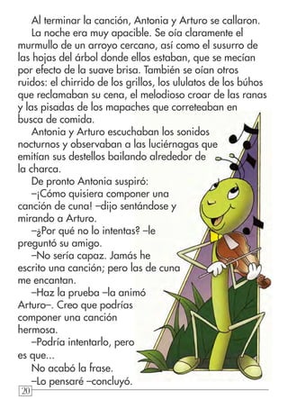202020
Al terminar la canción, Antonia y Arturo se callaron.
La noche era muy apacible. Se oía claramente el
murmullo de un arroyo cercano, así como el susurro de
las hojas del árbol donde ellos estaban, que se mecían
por efecto de la suave brisa. También se oían otros
ruidos: el chirrido de los grillos, los ululatos de los búhos
que reclamaban su cena, el melodioso croar de las ranas
y las pisadas de los mapaches que correteaban en
busca de comida.
Antonia y Arturo escuchaban los sonidos
nocturnos y observaban a las luciérnagas que
emitían sus destellos bailando alrededor de
la charca.
De pronto Antonia suspiró:
–¡Cómo quisiera componer una
canción de cuna! –dijo sentándose y
mirando a Arturo.
–¿Por qué no lo intentas? –le
preguntó su amigo.
–No sería capaz. Jamás he
escrito una canción; pero las de cuna
me encantan.
–Haz la prueba –la animó
Arturo–. Creo que podrías
componer una canción
hermosa.
–Podría intentarlo, pero
es que...
No acabó la frase.
–Lo pensaré –concluyó.
 