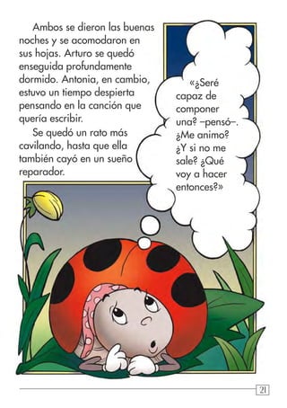 212121
«¿Seré
capaz de
componer
una? –pensó–.
¿Me animo?
¿Y si no me
sale? ¿Qué
voy a hacer
entonces?»
Ambos se dieron las buenas
noches y se acomodaron en
sus hojas. Arturo se quedó
enseguida profundamente
dormido. Antonia, en cambio,
estuvo un tiempo despierta
pensando en la canción que
quería escribir.
Se quedó un rato más
cavilando, hasta que ella
también cayó en un sueño
reparador.
 