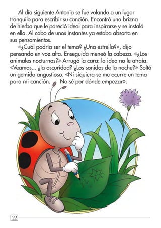 222222
Al día siguiente Antonia se fue volando a un lugar
tranquilo para escribir su canción. Encontró una brizna
de hierba que le pareció ideal para inspirarse y se instaló
en ella. Al cabo de unos instantes ya estaba absorta en
sus pensamientos.
«¿Cuál podría ser el tema? ¿Una estrella?», dijo
pensando en voz alta. Enseguida meneó la cabeza. «¿Los
animales nocturnos?» Arrugó la cara: la idea no le atraía.
«Veamos... ¿la oscuridad? ¿Los sonidos de la noche?» Soltó
un gemido angustioso. «Ni siquiera se me ocurre un tema
para mi canción. No sé por dónde empezar».
 
