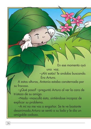 242424
En ese momento oyó
una voz.
–¡Ahí estás! Te andaba buscando.
Era Arturo.
A estas alturas, Antonia estaba consternada por
su fracaso.
–¿Qué pasa? –preguntó Arturo al ver la cara de
tristeza de su amiga.
–Nada –masculló ésta, sintiéndose incapaz de
explicar su problema.
–A mí no me vas a engañar. Se te ve bastante
desanimada.Arturo se sentó a su lado y le dio un
amigable codazo.
 