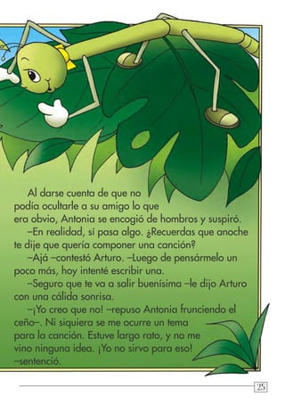 252525
Al darse cuenta de que no
podía ocultarle a su amigo lo que
era obvio, Antonia se encogió de hombros y suspiró.
–En realidad, sí pasa algo. ¿Recuerdas que anoche
te dije que quería componer una canción?
–Ajá –contestó Arturo. –Luego de pensármelo un
poco más, hoy intenté escribir una.
–Seguro que te va a salir buenísima –le dijo Arturo
con una cálida sonrisa.
–¡Yo creo que no! –repuso Antonia frunciendo el
ceño–. Ni siquiera se me ocurre un tema
para la canción. Estuve largo rato, y no me
vino ninguna idea. ¡Yo no sirvo para eso!
–sentenció.
 