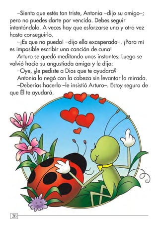262626
–Siento que estés tan triste, Antonia –dijo su amigo–;
pero no puedes darte por vencida. Debes seguir
intentándolo. A veces hay que esforzarse una y otra vez
hasta conseguirlo.
–¡Es que no puedo! –dijo ella exasperada–. ¡Para mí
es imposible escribir una canción de cuna!
Arturo se quedó meditando unos instantes. Luego se
volvió hacia su angustiada amiga y le dijo:
–Oye, ¿le pediste a Dios que te ayudara?
Antonia lo negó con la cabeza sin levantar la mirada.
–Deberías hacerlo –le insistió Arturo–. Estoy seguro de
que Él te ayudará.
 