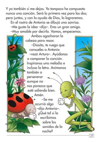 272727
Y yo también si me dejas. Yo tampoco he compuesto
nunca una canción. Será la primera vez para los dos;
pero juntos, y con la ayuda de Dios, lo lograremos.
En el rostro de Antonia se dibujó una sonrisa.
–Me gusta la idea –dijo–. Eres un gran amigo.
–Muy amable por decirlo. Vamos, empecemos.
Ambos agacharon la
cabeza para rezar.
–Diosito, te ruego que
consueles a Antonia
–rezó Arturo–. Ayúdanos
a componer la canción.
Inspíranos una melodía e
incluso la letra. Anímanos
también a
perseverar
aunque no
nos parezca que
esté saliendo bien.
Amén.
–Se me
ocurrió algo
–dijo Antonia–.
¿Qué tal si la
escribimos
sobre los
sonidos de la
noche?
 