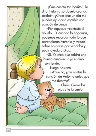 303030
–¡Qué cuento tan bonito! –le
dijo Tristán a su abuelo cuando
acabó–. ¿Crees que un día me
puedes ayudar a escribir una
canción de cuna?
–Por supuesto –contestó el
abuelo–. Y cuando lo hagamos,
podemos recordar todo lo que
aprendieron Antonia y Arturo
sobre no darse por vencidos y
pedir ayuda a Dios.
–Sí. Yo creo que saldrá una
buena canción –dijo el niño
sonriendo.
Luego bostezó.
–Abuelito, ¿me cantas la
canción de Antonia antes que
me duerma?
–Claro. Cierra los
ojos y te la canto.
 