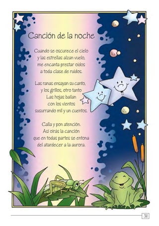 313131
Canción de la noche
Cuando se oscurece el cielo
y las estrellas alzan vuelo,
me encanta prestar oídos
a toda clase de ruidos.
Las ranas ensayan su canto,
y los grillos, otro tanto
Las hojas bailan
con los vientos
susurrando mil y un cuentos.
Calla y pon atención.
Así oirás la canción
que en todas partes se entona
del atardecer a la aurora.
 