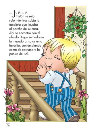 34343434
–Ji, ji, ji, ji...
Tristán se reía
solo mientras subía la
escalera que llevaba
al porche de su casa.
Ahí se encontró con el
abuelo Diego sentado en
la mecedora, su asiento
favorito, contemplando
como de costumbre la
puesta del sol.
 