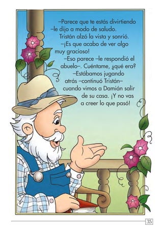 35353535
–Parece que te estás divirtiendo
–le dijo a modo de saludo.
Tristán alzó la vista y sonrió.
–¡Es que acabo de ver algo
muy gracioso!
–Eso parece –le respondió el
abuelo–. Cuéntame, ¿qué era?
–Estábamos jugando
atrás –continuó Tristán–
cuando vimos a Damián salir
de su casa. ¡Y no vas
a creer lo que pasó!
 