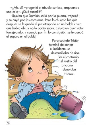 36363636
–¿Ah, sí? –preguntó el abuelo curioso, arqueando
una ceja–. ¿Qué sucedió?
–Resulta que Damián salió por la puerta, tropezó
y se cayó por las escaleras. Pero lo chistoso fue que
después se le quedó el pie atrapado en un balde chico
que había ahí, y no lo podía sacar. Estuvo un buen rato
forcejeando, y cuando por fin lo consiguió, ¡se le quedó
el zapato en el balde!
Para cuando Tristán
terminó de contar
el incidente, se
desternillaba de risa.
Por el contrario,
el rostro del
anciano
denotaba
tristeza.
 