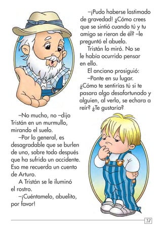 37373737
–¡Pudo haberse lastimado
de gravedad! ¿Cómo crees
que se sintió cuando tú y tu
amigo se rieron de él? –le
preguntó el abuelo.
Tristán lo miró. No se
le había ocurrido pensar
en ello.
El anciano prosiguió:
–Ponte en su lugar.
¿Cómo te sentirías tú si te
pasara algo desafortunado y
alguien, al verlo, se echara a
reír? ¿Te gustaría?
–No mucho, no –dijo
Tristán en un murmullo,
mirando el suelo.
–Por lo general, es
desagradable que se burlen
de uno, sobre todo después
que ha sufrido un accidente.
Eso me recuerda un cuento
de Arturo.
A Tristán se le iluminó
el rostro.
–¡Cuéntamelo, abuelito,
por favor!
 