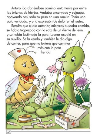38383838
Arturo iba abriéndose camino lentamente por entre
las briznas de hierba. Andaba encorvado y cojeaba,
apoyando casi todo su peso en una ramita. Tenía una
pata vendada, y una expresión de dolor en el rostro.
Resulta que el día anterior, mientras buscaba comida,
se había tropezado con la raíz de un diente de león
y se había lastimado la pata. Leonor acudió en
su auxilio. Se la vendó y también le dio algo
de comer, para que no tuviera que caminar
más con la pata
herida.
BOTIQUÍN
 
