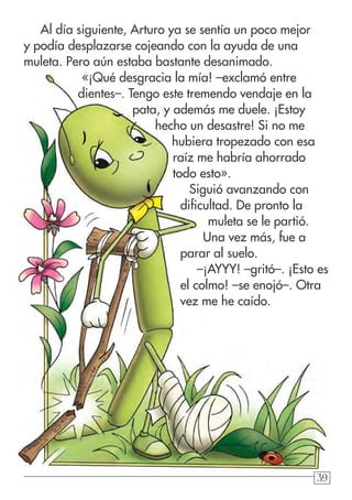 39393939
Al día siguiente, Arturo ya se sentía un poco mejor
y podía desplazarse cojeando con la ayuda de una
muleta. Pero aún estaba bastante desanimado.
«¡Qué desgracia la mía! –exclamó entre
dientes–. Tengo este tremendo vendaje en la
pata, y además me duele. ¡Estoy
hecho un desastre! Si no me
hubiera tropezado con esa
raíz me habría ahorrado
todo esto».
Siguió avanzando con
dificultad. De pronto la
muleta se le partió.
Una vez más, fue a
parar al suelo.
–¡AYYY! –gritó–. ¡Esto es
el colmo! –se enojó–. Otra
vez me he caído.
 