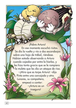 40404040
¡Pobre Arturo!
En ese momento escuchó risitas.
Se dio la vuelta y vio a dos escarabajos
sobre una hoja de trébol, riéndose.
Habían estado observando a Arturo
cuando cojeaba por entre la hierba, y
les hizo tanta gracia que se le rompiera
la muleta que les dio un ataque de risa.
–¡Mira que es torpe Arturo! –dijo
Pinto entre una carcajada y otra.
Lunares, su compañera,
empezó a cantar:
–¡Arturo es un
inseguro!
 