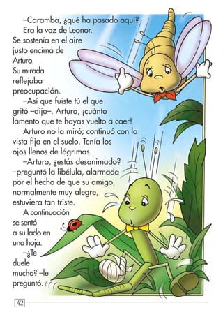 42424242
–Caramba, ¿qué ha pasado aquí?
Era la voz de Leonor.
Se sostenía en el aire
justo encima de
Arturo.
Su mirada
reflejaba
preocupación.
–Así que fuiste tú el que
gritó –dijo–. Arturo, ¡cuánto
lamento que te hayas vuelto a caer!
Arturo no la miró; continuó con la
vista fija en el suelo. Tenía los
ojos llenos de lágrimas.
–Arturo, ¿estás desanimado?
–preguntó la libélula, alarmada
por el hecho de que su amigo,
normalmente muy alegre,
estuviera tan triste.
A continuación
se sentó
a su lado en
una hoja.
–¿Te
duele
mucho? –le
preguntó.
 