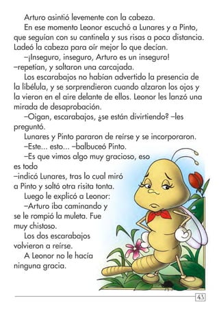 43434343
Arturo asintió levemente con la cabeza.
En ese momento Leonor escuchó a Lunares y a Pinto,
que seguían con su cantinela y sus risas a poca distancia.
Ladeó la cabeza para oír mejor lo que decían.
–¡Inseguro, inseguro, Arturo es un inseguro!
–repetían, y soltaron una carcajada.
Los escarabajos no habían advertido la presencia de
la libélula, y se sorprendieron cuando alzaron los ojos y
la vieron en el aire delante de ellos. Leonor les lanzó una
mirada de desaprobación.
–Oigan, escarabajos, ¿se están divirtiendo? –les
preguntó.
Lunares y Pinto pararon de reírse y se incorporaron.
–Este... esto... –balbuceó Pinto.
–Es que vimos algo muy gracioso, eso
es todo
–indicó Lunares, tras lo cual miró
a Pinto y soltó otra risita tonta.
Luego le explicó a Leonor:
–Arturo iba caminando y
se le rompió la muleta. Fue
muy chistoso.
Los dos escarabajos
volvieron a reírse.
A Leonor no le hacía
ninguna gracia.
 