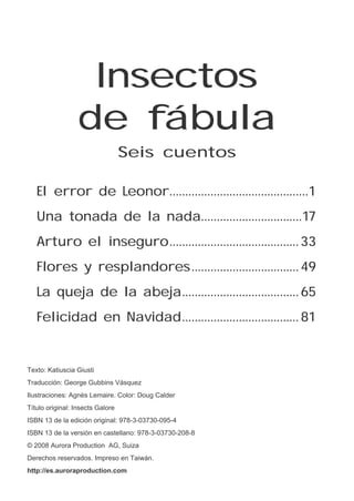 Insectos
de fábula
El error de Leonor.............................................1
Una tonada de la nada.................................17
Arturo el inseguro..........................................33
Flores y resplandores...................................49
La queja de la abeja......................................65
Felicidad en Navidad......................................81
Texto: Katiuscia Giusti
Traducción: George Gubbins Vásquez
Ilustraciones: Agnès Lemaire. Color: Doug Calder
Título original: Insects Galore
ISBN 13 de la edición original: 978-3-03730-095-4
ISBN 13 de la versión en castellano: 978-3-03730-208-8
© 2008 Aurora Production AG, Suiza
Derechos reservados. Impreso en Taiwán.
http://es.auroraproduction.com
Seis cuentos
 
