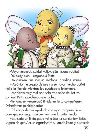 45454545
–Vaya, ¡menuda caída! –dijo–. ¿Se hicieron daño?
–Yo estoy bien –respondió Pinto.
–Yo también. Fue solo un revolcón –añadió Lunares.
–¡Cuánto me alegro de que no se hayan hecho daño!
–dijo la libélula mientras los ayudaba a levantarse.
–Me siento muy mal por haberme reído de Arturo –
confesó Pinto sacudiéndose el polvo.
–Yo también –reconoció tímidamente su compañera–.
Deberíamos pedirle perdón.
–Tal vez podemos ayudarlo con algo –propuso Pinto–,
para que no tenga que caminar con la pata herida.
–Ese sería un lindo gesto –dijo Leonor sonriente–. Estoy
segura de que Arturo agradecerá su amabilidad y su ayuda.
 