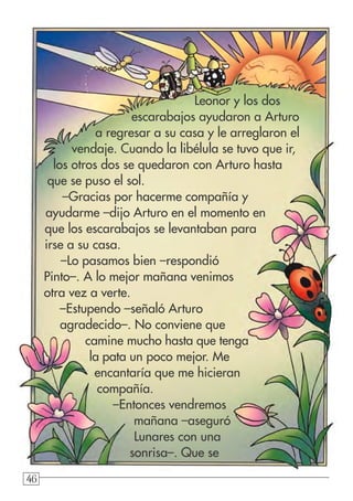 46464646
Leonor y los dos
escarabajos ayudaron a Arturo
a regresar a su casa y le arreglaron el
vendaje. Cuando la libélula se tuvo que ir,
los otros dos se quedaron con Arturo hasta
que se puso el sol.
–Gracias por hacerme compañía y
ayudarme –dijo Arturo en el momento en
que los escarabajos se levantaban para
irse a su casa.
–Lo pasamos bien –respondió
Pinto–. A lo mejor mañana venimos
otra vez a verte.
–Estupendo –señaló Arturo
agradecido–. No conviene que
camine mucho hasta que tenga
la pata un poco mejor. Me
encantaría que me hicieran
compañía.
–Entonces vendremos
mañana –aseguró
Lunares con una
sonrisa–. Que se
 