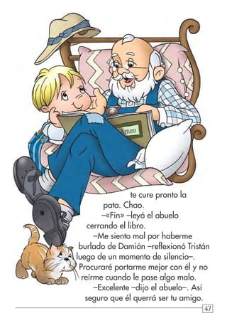 47474747
te cure pronto la
pata. Chao.
–«Fin» –leyó el abuelo
cerrando el libro.
–Me siento mal por haberme
burlado de Damián –reflexionó Tristán
luego de un momento de silencio–.
Procuraré portarme mejor con él y no
reírme cuando le pase algo malo.
–Excelente –dijo el abuelo–. Así
seguro que él querrá ser tu amigo.
Arturo
 