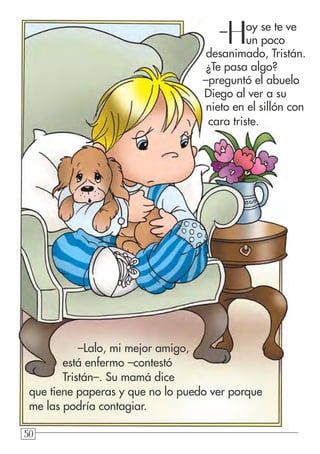 505050
–Hoy se te ve
un poco
desanimado, Tristán.
¿Te pasa algo?
–preguntó el abuelo
Diego al ver a su
nieto en el sillón con
cara triste.
–Lalo, mi mejor amigo,
está enfermo –contestó
Tristán–. Su mamá dice
que tiene paperas y que no lo puedo ver porque
me las podría contagiar.
 