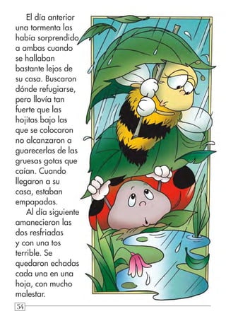 545454
El día anterior
una tormenta las
había sorprendido
a ambas cuando
se hallaban
bastante lejos de
su casa. Buscaron
dónde refugiarse,
pero llovía tan
fuerte que las
hojitas bajo las
que se colocaron
no alcanzaron a
guarecerlas de las
gruesas gotas que
caían. Cuando
llegaron a su
casa, estaban
empapadas.
Al día siguiente
amanecieron las
dos resfriadas
y con una tos
terrible. Se
quedaron echadas
cada una en una
hoja, con mucho
malestar.
 