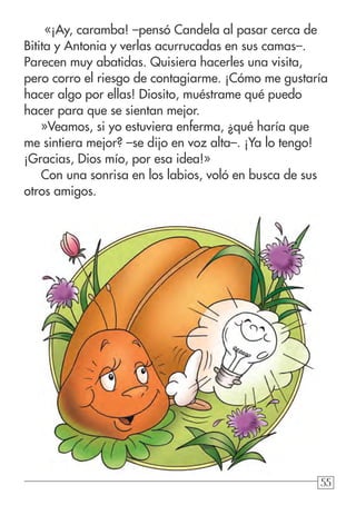 55
«¡Ay, caramba! –pensó Candela al pasar cerca de
Bitita y Antonia y verlas acurrucadas en sus camas–.
Parecen muy abatidas. Quisiera hacerles una visita,
pero corro el riesgo de contagiarme. ¡Cómo me gustaría
hacer algo por ellas! Diosito, muéstrame qué puedo
hacer para que se sientan mejor.
»Veamos, si yo estuviera enferma, ¿qué haría que
me sintiera mejor? –se dijo en voz alta–. ¡Ya lo tengo!
¡Gracias, Dios mío, por esa idea!»
Con una sonrisa en los labios, voló en busca de sus
otros amigos.
 