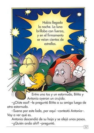 57
Entre una tos y un estornudo, Bitita y 	
Antonia oyeron un crujido.
–¿Oíste eso? –le preguntó Bitita a su amiga luego de
otro estornudo.
–Suena por este lado, por aquí –contestó Antonia–.
Voy a ver qué es.
Antonia descendió de su hoja y se alejó unos pasos.
–¿Quién anda ahí? –preguntó.
Había llegado
la noche. La luna
brillaba con fuerza,
y en el firmamento
se veían cientos de
estrellas.
 