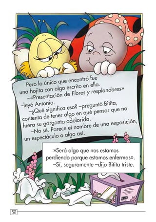 585858
»Será algo que nos estamos
perdiendo porque estamos enfermas».
–Sí, seguramente –dijo Bitita triste.
Pero lo único que encontró fue
una hojita con algo escrito en ella.
–«Presentación de Flores y resplandores»
–leyó Antonia.
–¿Qué significa eso? –preguntó Bitita,
contenta de tener algo en qué pensar que no
fuera su garganta adolorida.
–No sé. Parece el nombre de una exposición,
un espectáculo o algo así.
 