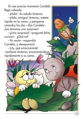 59
En ese preciso momento Candela
llegó volando.
–¡Hola! –la saludó Antonia.
–¡Hola, amigas! Antonia, métete
rápido en la cama, y pónganse
cómodas las dos –dijo Candela–.
¡Les tenemos una sorpresa!
–¿Una sorpresa? –preguntó Bitita
curiosa–. ¿Qué es?
–Ya verán –respondió
Candela, y desapareció.
–¡Uy, qué emocionante!
–exclamó Antonia, encaramándose
rápidamente a su cama.
 
