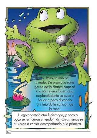 606060
Pasó un minuto
y nada. De pronto la rana
gorda de la charca empezó
a croar, y una luciérnaga
resplandeciente se puso a
bailar a poca distancia
al ritmo de la canción de
la rana.
Luego apareció otra luciérnaga, y poco a
poco se les fueron uniendo más. Otras ranas se
pusieron a cantar acompañando a la primera.
 
