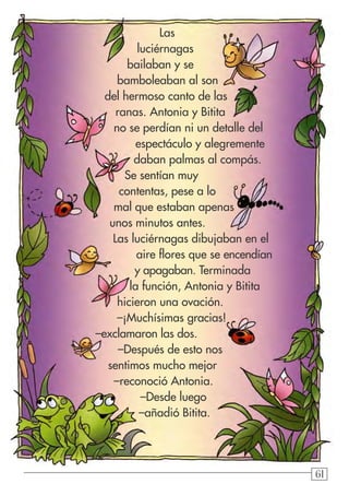 61
Las
luciérnagas
bailaban y se
bamboleaban al son
del hermoso canto de las
ranas. Antonia y Bitita
no se perdían ni un detalle del
espectáculo y alegremente
daban palmas al compás.
Se sentían muy
contentas, pese a lo
mal que estaban apenas
unos minutos antes.
Las luciérnagas dibujaban en el
aire flores que se encendían
y apagaban. Terminada
la función, Antonia y Bitita
hicieron una ovación.
–¡Muchísimas gracias!
–exclamaron las dos.
–Después de esto nos
sentimos mucho mejor
–reconoció Antonia.
–Desde luego
–añadió Bitita.
 