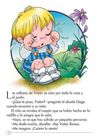 222
Los sollozos de Tristán se oían por toda la casa y
el jardín.
–¿Qué te pasa, Tristán? –preguntó el abuelo Diego
cuando encontró a su nieto.
El niño se miraba el raspón que se había hecho en la
rodilla y la sangre que le salía.
–Vaya, se ve que has sufrido un pequeño percance.
–Me duele mucho, abuelito –dijo Tristán lloroso.
–Me imagino. ¡Cuánto lo siento!
 