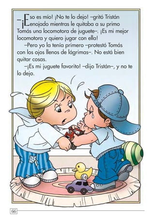 666666
–¡Eso es mío! ¡No te lo dejo! –gritó Tristán
enojado mientras le quitaba a su primo
Tomás una locomotora de juguete–. ¡Es mi mejor
locomotora y quiero jugar con ella!
–Pero yo la tenía primero –protestó Tomás
con los ojos llenos de lágrimas–. No está bien
quitar cosas.
–¡Es mi juguete favorito! –dijo Tristán–, y no te
lo dejo.
 