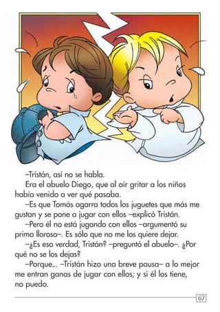 676767
–Tristán, así no se habla.
Era el abuelo Diego, que al oír gritar a los niños
había venido a ver qué pasaba.
–Es que Tomás agarra todos los juguetes que más me
gustan y se pone a jugar con ellos –explicó Tristán.
–Pero él no está jugando con ellos –argumentó su
primo lloroso–. Es sólo que no me los quiere dejar.
–¿Es eso verdad, Tristán? –preguntó el abuelo–. ¿Por
qué no se los dejas?
–Porque... –Tristán hizo una breve pausa– a lo mejor
me entran ganas de jugar con ellos; y si él los tiene,
no puedo.
 