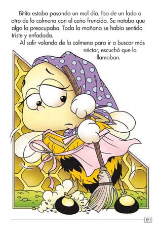 696969
Bitita estaba pasando un mal día. Iba de un lado a
otro de la colmena con el ceño fruncido. Se notaba que
algo la preocupaba. Toda la mañana se había sentido
triste y enfadada.
Al salir volando de la colmena para ir a buscar más
néctar, escuchó que la
llamaban.
 