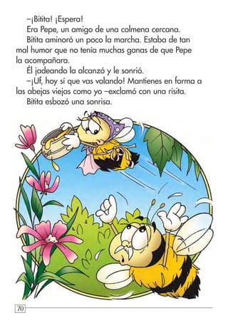 707070
–¡Bitita! ¡Espera!
Era Pepe, un amigo de una colmena cercana.
Bitita aminoró un poco la marcha. Estaba de tan
mal humor que no tenía muchas ganas de que Pepe
la acompañara.
Él jadeando la alcanzó y le sonrió.
–¡Uf, hoy sí que vas volando! Mantienes en forma a
las abejas viejas como yo –exclamó con una risita.
Bitita esbozó una sonrisa.
 