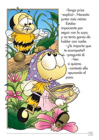 717171
–Tengo prisa
–explicó–. Necesito
juntar más néctar.
Estaba
impaciente por
seguir con lo suyo,
y no tenía ganas de
hablar con nadie.
–¿Te importa que
te acompañe?
–preguntó él.
–Ven
si quieres
–contestó ella
apurando el
paso.
 