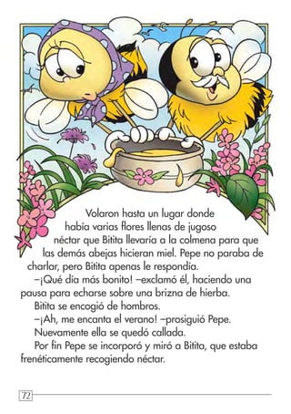 727272
Volaron hasta un lugar donde
había varias flores llenas de jugoso
néctar que Bitita llevaría a la colmena para que
las demás abejas hicieran miel. Pepe no paraba de
charlar, pero Bitita apenas le respondía.
–¡Qué día más bonito! –exclamó él, haciendo una
pausa para echarse sobre una brizna de hierba.
Bitita se encogió de hombros.
–¡Ah, me encanta el verano! –prosiguió Pepe.
Nuevamente ella se quedó callada.
Por fin Pepe se incorporó y miró a Bitita, que estaba
frenéticamente recogiendo néctar.
 