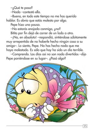 737373
–¿Qué te pasa?
–Nada –contestó ella.
–Bueno, en todo este tiempo no me has querido
hablar. Es obvio que estás molesta por algo.
Pepe hizo una pausa.
–No estarás enojada conmigo, ¿no?
Bitita por fin dejó de correr de un lado a otro.
–¡No, en absoluto! –respondió, sintiéndose súbitamente
muy arrepentida de no haberle hecho ningún caso a su
amigo–. Lo siento, Pepe. No has hecho nada que me
haya molestado. Es sólo que hoy ha sido un día terrible.
–Comprendo. Los días así no son nada divertidos –dijo
Pepe poniéndose en su lugar–. ¿Pasó algo?
 
