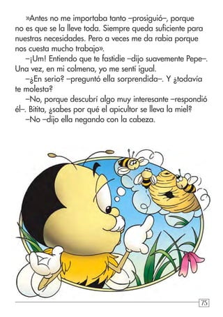 757575
»Antes no me importaba tanto –prosiguió–, porque
no es que se la lleve toda. Siempre queda suficiente para
nuestras necesidades. Pero a veces me da rabia porque
nos cuesta mucho trabajo».
–¡Um! Entiendo que te fastidie –dijo suavemente Pepe–.
Una vez, en mi colmena, yo me sentí igual.
–¿En serio? –preguntó ella sorprendida–. Y ¿todavía
te molesta?
–No, porque descubrí algo muy interesante –respondió
él–. Bitita, ¿sabes por qué el apicultor se lleva la miel?
–No –dijo ella negando con la cabeza.
 