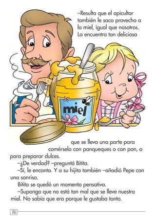 767676
–Resulta que el apicultor
también le saca provecho a
la miel, igual que nosotros.
La encuentra tan deliciosa
que se lleva una parte para
comérsela con panqueques o con pan, o
para preparar dulces.
–¿De verdad? –preguntó Bitita.
–Sí, le encanta. Y a su hijita también –añadió Pepe con
una sonrisa.
Bitita se quedó un momento pensativa.
–Supongo que no está tan mal que se lleve nuestra
miel. No sabía que era porque le gustaba tanto.
miel
 