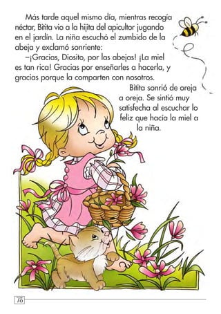 787878
Más tarde aquel mismo día, mientras recogía
néctar, Bitita vio a la hijita del apicultor jugando
en el jardín. La niña escuchó el zumbido de la
abeja y exclamó sonriente:
–¡Gracias, Diosito, por las abejas! ¡La miel
es tan rica! Gracias por enseñarles a hacerla, y
gracias porque la comparten con nosotros.
Bitita sonrió de oreja
a oreja. Se sintió muy
satisfecha al escuchar lo
feliz que hacía la miel a
la niña.
 